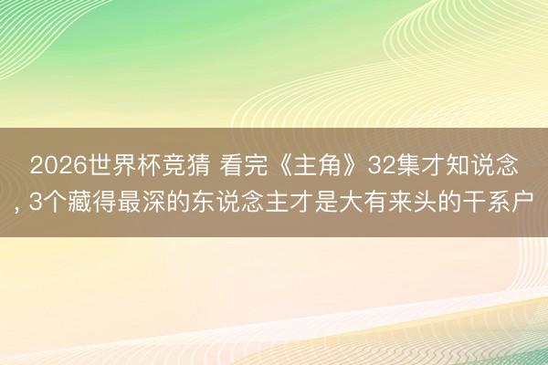 2026世界杯竞猜 看完《主角》32集才知说念， 3个藏得最深的东说念主才是大有来头的干系户
