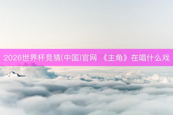 2026世界杯竞猜(中国)官网 《主角》在唱什么戏