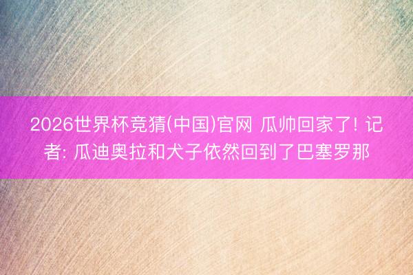 2026世界杯竞猜(中国)官网 瓜帅回家了! 记者: 瓜迪奥拉和犬子依然回到了巴塞罗那