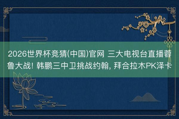 2026世界杯竞猜(中国)官网 三大电视台直播蓉鲁大战! 韩鹏三中卫挑战约翰， 拜合拉木PK泽卡