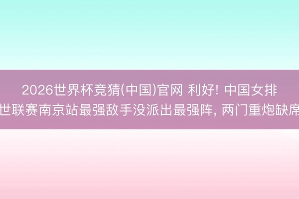 2026世界杯竞猜(中国)官网 利好! 中国女排世联赛南京站最强敌手没派出最强阵， 两门重炮缺席