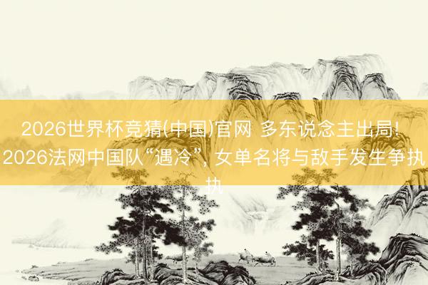 2026世界杯竞猜(中国)官网 多东说念主出局! 2026法网中国队“遇冷”, 女单名将与敌手发生争执
