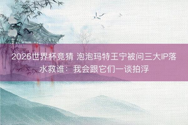2026世界杯竞猜 泡泡玛特王宁被问三大IP落水救谁：我会跟它们一谈拍浮