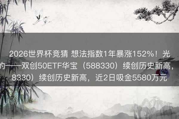 2026世界杯竞猜 想法指数1年暴涨152%！光模块+半导体皆备有的——双创50ETF华宝（588330）续创历史新高，近2日吸金5580万元