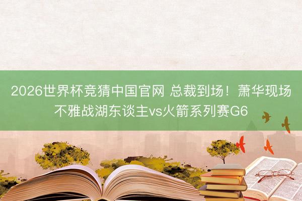 2026世界杯竞猜中国官网 总裁到场！萧华现场不雅战湖东谈主vs火箭系列赛G6