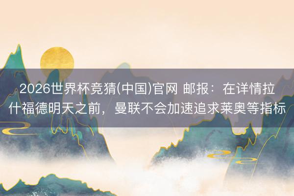 2026世界杯竞猜(中国)官网 邮报：在详情拉什福德明天之前，曼联不会加速追求莱奥等指标