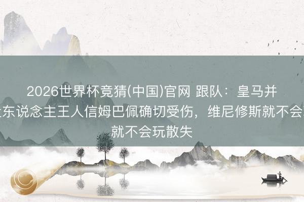 2026世界杯竞猜(中国)官网 跟队：皇马并非通盘东说念主王人信姆巴佩确切受伤，维尼修斯就不会玩散失
