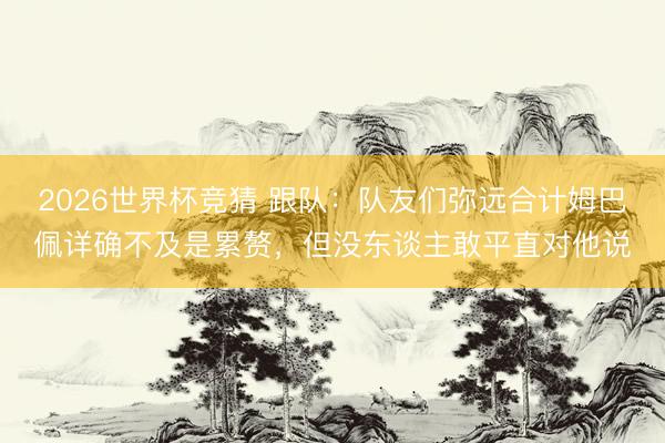 2026世界杯竞猜 跟队：队友们弥远合计姆巴佩详确不及是累赘，但没东谈主敢平直对他说
