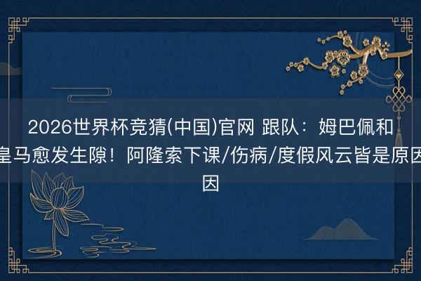 2026世界杯竞猜(中国)官网 跟队：姆巴佩和皇马愈发生隙！阿隆索下课/伤病/度假风云皆是原因