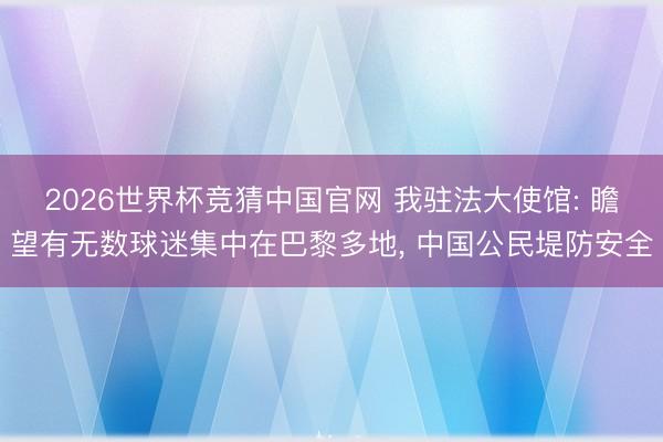 2026世界杯竞猜中国官网 我驻法大使馆: 瞻望有无数球迷集中在巴黎多地， 中国公民堤防安全
