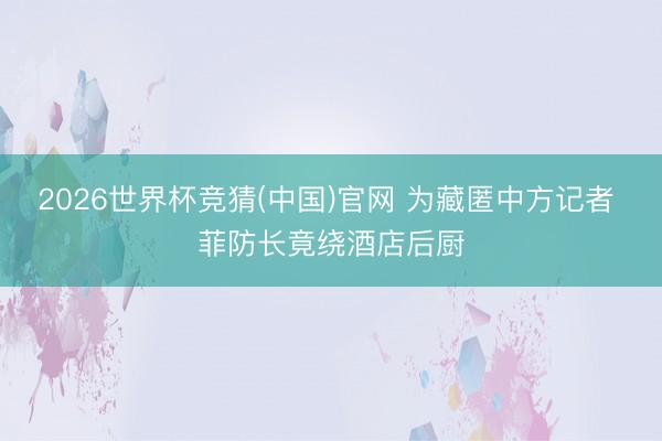 2026世界杯竞猜(中国)官网 为藏匿中方记者 菲防长竟绕酒店后厨