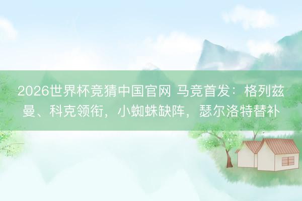 2026世界杯竞猜中国官网 马竞首发：格列兹曼、科克领衔，小蜘蛛缺阵，瑟尔洛特替补