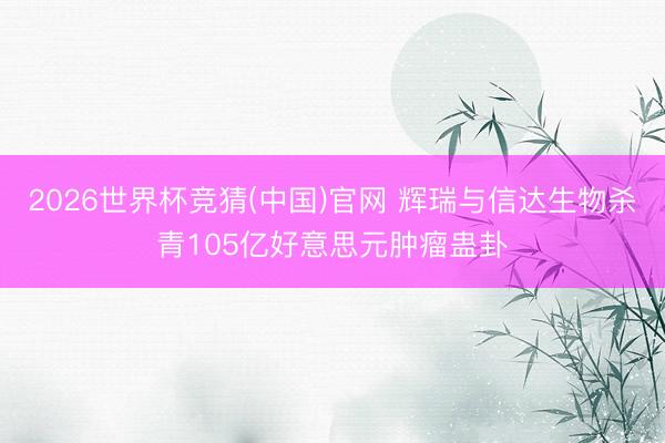 2026世界杯竞猜(中国)官网 辉瑞与信达生物杀青105亿好意思元肿瘤蛊卦