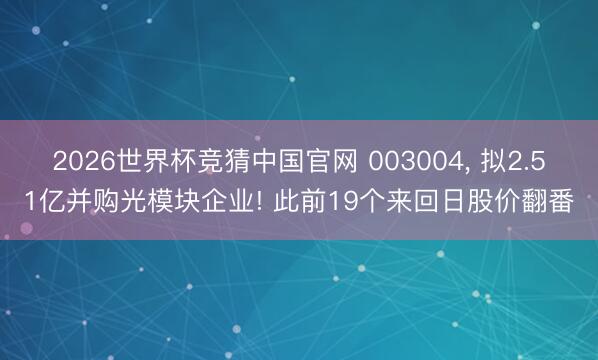 2026世界杯竞猜中国官网 003004， 拟2.51亿并购光模块企业! 此前19个来回日股价翻番