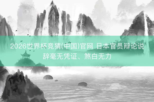 2026世界杯竞猜(中国)官网 日本官员辩论说辞毫无凭证、煞白无力