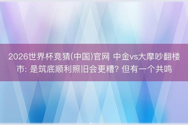 2026世界杯竞猜(中国)官网 中金vs大摩吵翻楼市: 是筑底顺利照旧会更糟? 但有一个共鸣