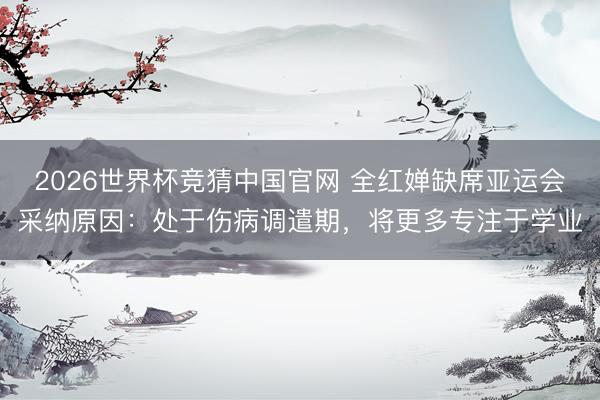 2026世界杯竞猜中国官网 全红婵缺席亚运会采纳原因：处于伤病调遣期，将更多专注于学业