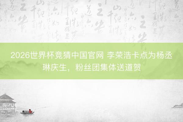 2026世界杯竞猜中国官网 李荣浩卡点为杨丞琳庆生，粉丝团集体送道贺