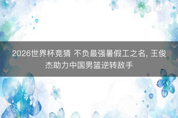 2026世界杯竞猜 不负最强暑假工之名， 王俊杰助力中国男篮逆转敌手