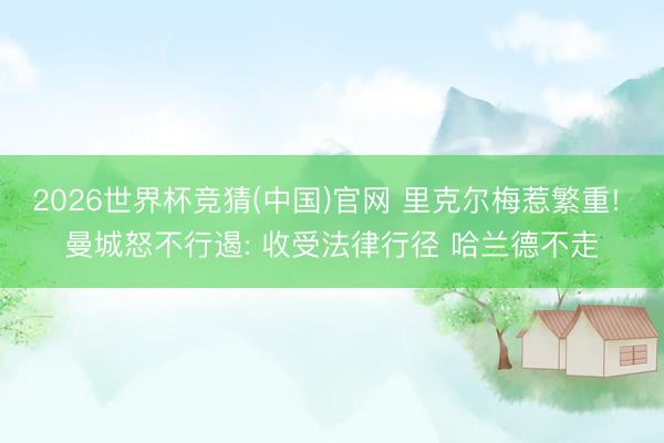 2026世界杯竞猜(中国)官网 里克尔梅惹繁重! 曼城怒不行遏: 收受法律行径 哈兰德不走