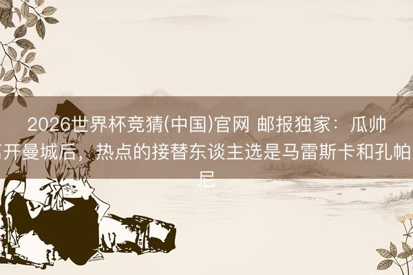 2026世界杯竞猜(中国)官网 邮报独家:瓜帅离开曼城后,热点的接替东谈主选是马雷斯卡和孔帕尼