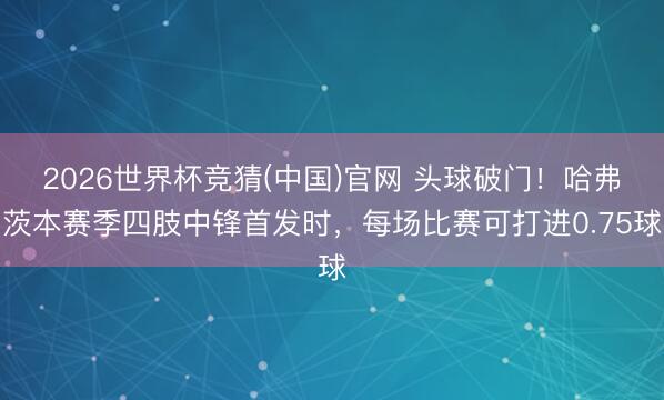 2026世界杯竞猜(中国)官网 头球破门！哈弗茨本赛季四肢中锋首发时，每场比赛可打进0.75球