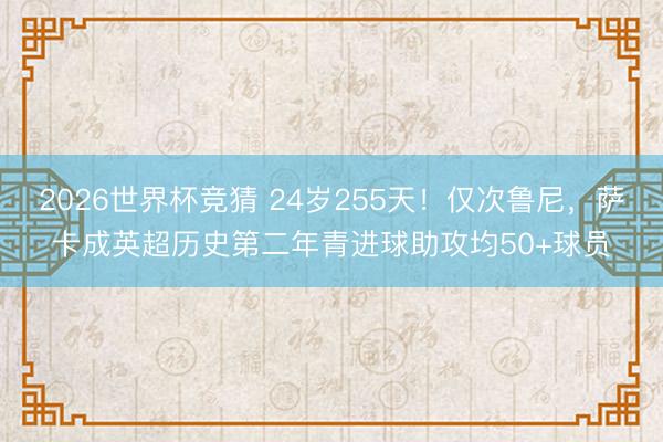 2026世界杯竞猜 24岁255天！仅次鲁尼，萨卡成英超历史第二年青进球助攻均50+球员