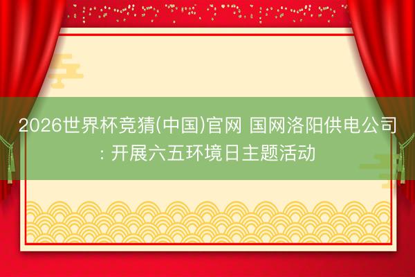 2026世界杯竞猜(中国)官网 国网洛阳供电公司: 开展六五环境日主题活动