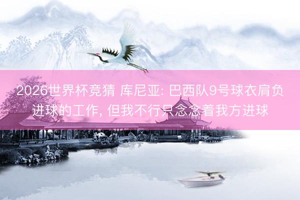 2026世界杯竞猜 库尼亚: 巴西队9号球衣肩负进球的工作， 但我不行只念念着我方进球