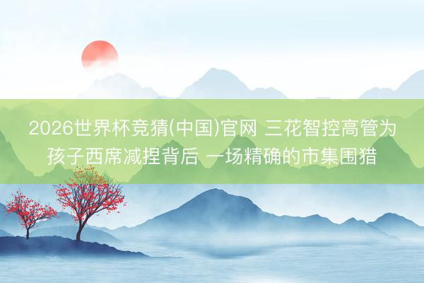 2026世界杯竞猜(中国)官网 三花智控高管为孩子西席减捏背后 一场精确的市集围猎