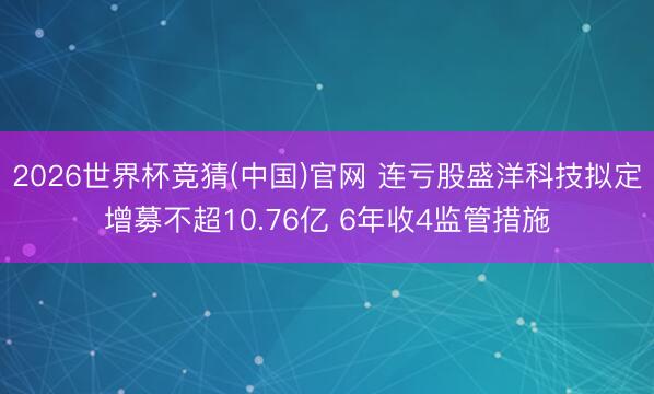 2026世界杯竞猜(中国)官网 连亏股盛洋科技拟定增募不超10.76亿 6年收4监管措施