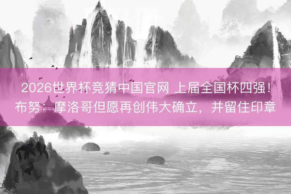 2026世界杯竞猜中国官网 上届全国杯四强！布努：摩洛哥但愿再创伟大确立，并留住印章