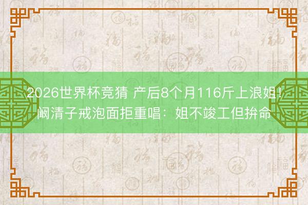 2026世界杯竞猜 产后8个月116斤上浪姐！阚清子戒泡面拒重唱：姐不竣工但拚命