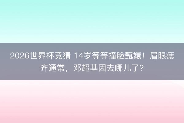 2026世界杯竞猜 14岁等等撞脸甄嬛!眉眼痣齐通常,邓超基因去哪儿了?