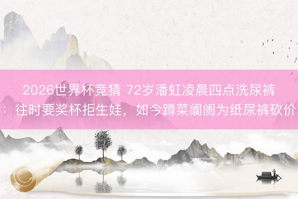 2026世界杯竞猜 72岁潘虹凌晨四点洗尿裤：往时要奖杯拒生娃，如今蹲菜阛阓为纸尿裤砍价