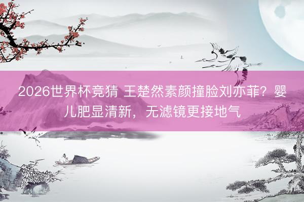 2026世界杯竞猜 王楚然素颜撞脸刘亦菲？婴儿肥显清新，无滤镜更接地气