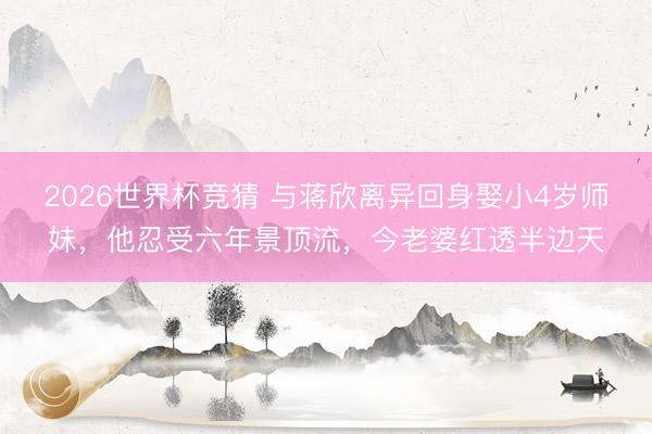 2026世界杯竞猜 与蒋欣离异回身娶小4岁师妹，他忍受六年景顶流，今老婆红透半边天