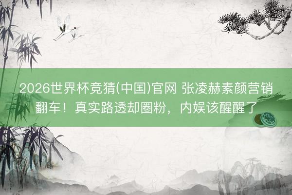 2026世界杯竞猜(中国)官网 张凌赫素颜营销翻车！真实路透却圈粉，内娱该醒醒了