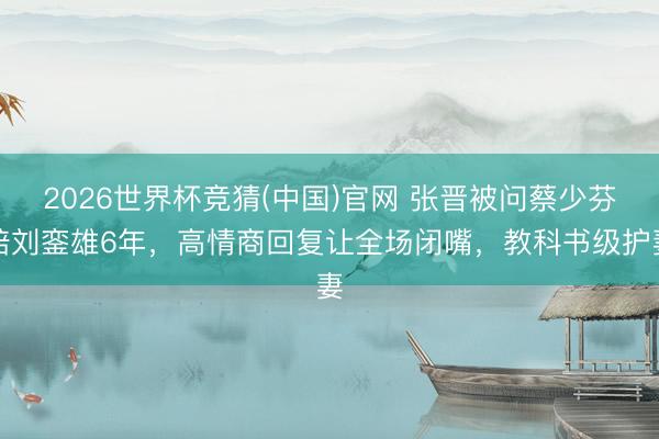 2026世界杯竞猜(中国)官网 张晋被问蔡少芬陪刘銮雄6年，高情商回复让全场闭嘴，教科书级护妻