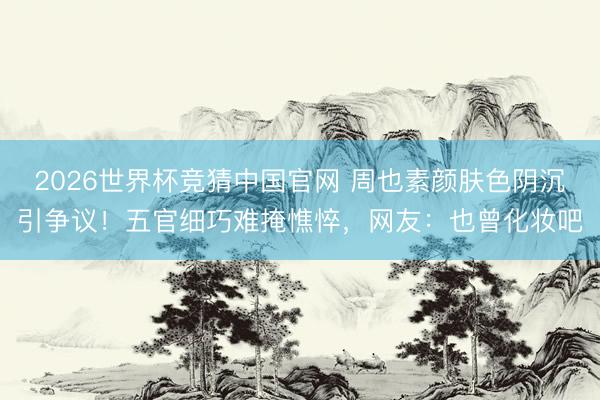 2026世界杯竞猜中国官网 周也素颜肤色