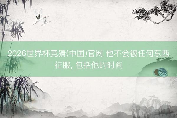 2026世界杯竞猜(中国)官网 他不会被任何东西征服， 包括他的时间
