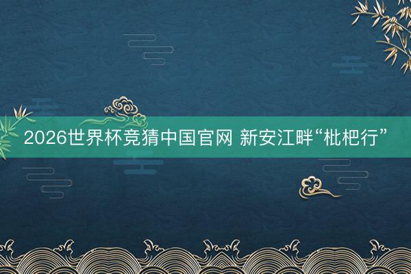 2026世界杯竞猜中国官网 新安江畔“枇杷行”