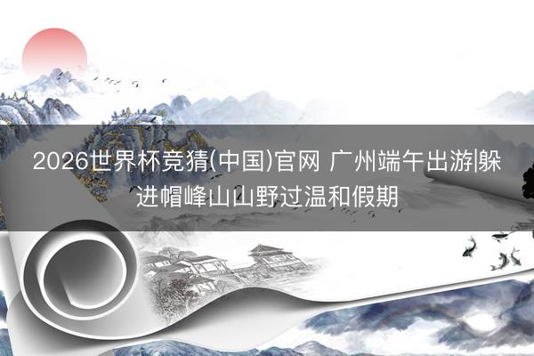 2026世界杯竞猜(中国)官网 广州端午出游|躲进帽峰山山野过温和假期