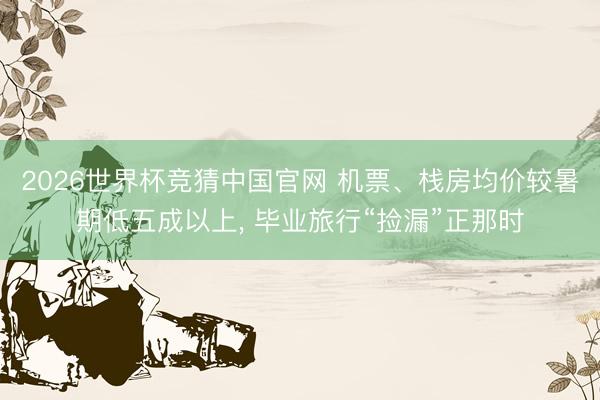 2026世界杯竞猜中国官网 机票、栈房均价较暑期低五成以上， 毕业旅行“捡漏”正那时