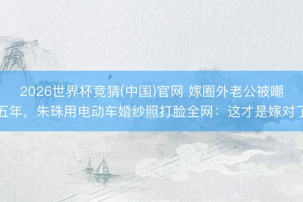 2026世界杯竞猜(中国)官网 嫁圈外老公被嘲五年，朱珠用电动车婚纱照打脸全网：这才是嫁对了