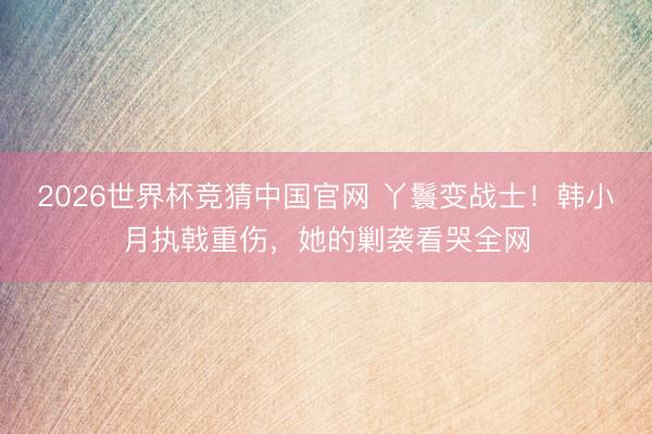 2026世界杯竞猜中国官网 丫鬟变战士！韩小月执戟重伤，她的剿袭看哭全网