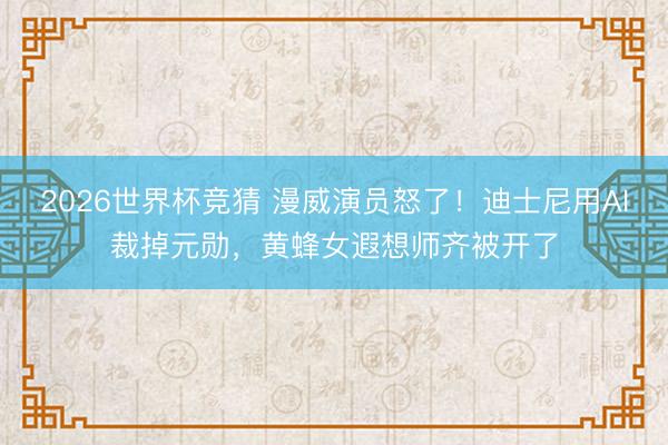 2026世界杯竞猜 漫威演员怒了！迪士尼用AI裁掉元勋，黄蜂女遐想师齐被开了
