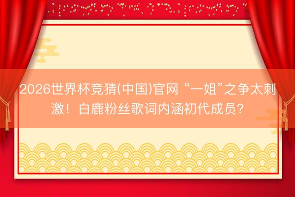 2026世界杯竞猜(中国)官网 “一姐”之争太刺激！白鹿粉丝歌词内涵初代成员？