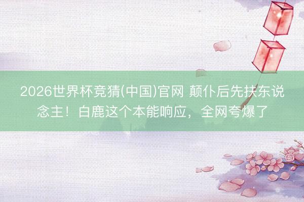 2026世界杯竞猜(中国)官网 颠仆后先扶东说念主!白鹿这个本能响应,全网夸爆了