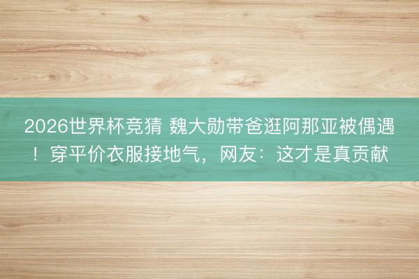 2026世界杯竞猜 魏大勋带爸逛阿那亚被偶遇！穿平价衣服接地气，网友：这才是真贡献
